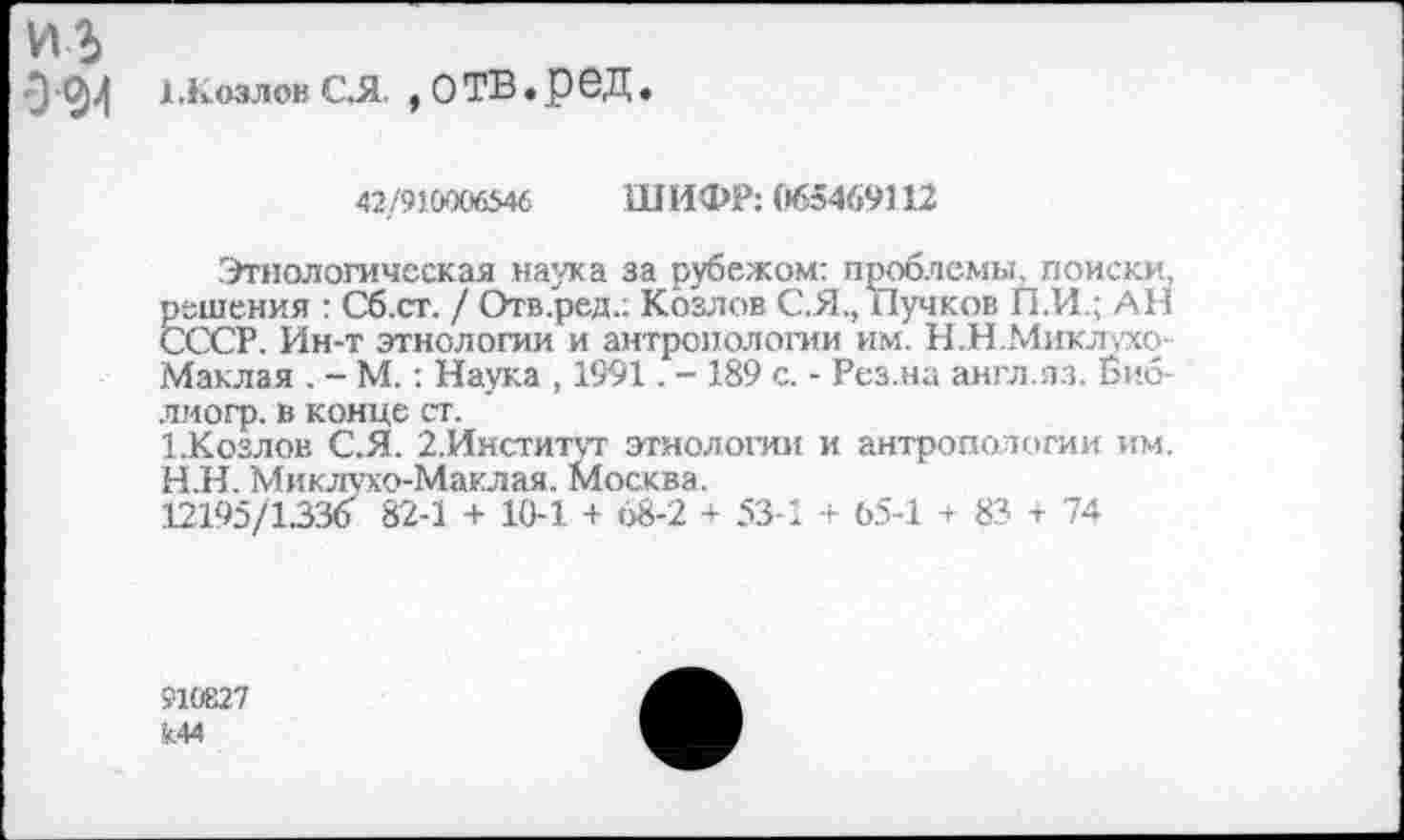 ﻿из
Э 0-4 1 козлов с.я , о тв. р ед.
42/910006546 ШИФР: (»65469112
Этнологическая наука за рубежом: проблемы, поиски, решения : Сб.ст. / Отв.ред.: Козлов С.Я., Пучков П.И.; АН СССР. Ин-т этнологии и антропологии им. Н.Н.Миклухо-Маклая . - М.: Наука , 1991. - 189 с. - Рез.на англ.лз. Биб-лиогр. в конце ст.
1-Козлов С.Я. 2.Институт этнологии и антропологии им. Н.Н. Миклухо-Маклая. Москва.
12195/1.336 82-1 + 10-1 + 68-2 + 53-1 + 65-1 + 83 + 74
910827
><44